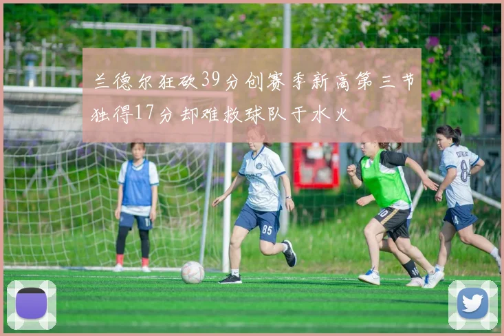 兰德尔狂砍39分创赛季新高第三节独得17分却难救球队于水火