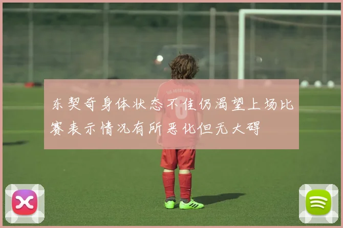 东契奇身体状态不佳仍渴望上场比赛表示情况有所恶化但无大碍