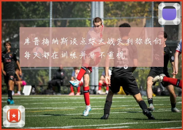 库普梅纳斯谈点球大战失利称我们每天都在训练并非不重视