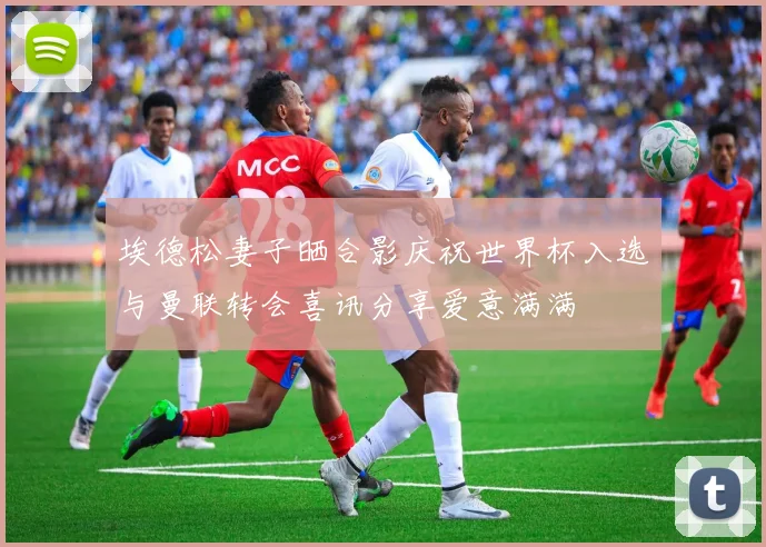 埃德松妻子晒合影庆祝世界杯入选与曼联转会喜讯分享爱意满满