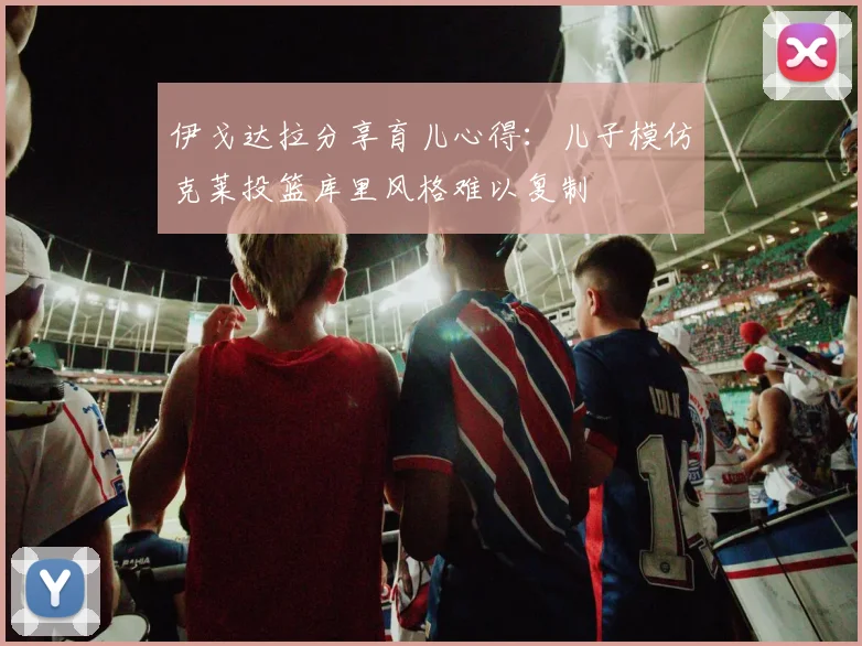伊戈达拉分享育儿心得：儿子模仿克莱投篮库里风格难以复制