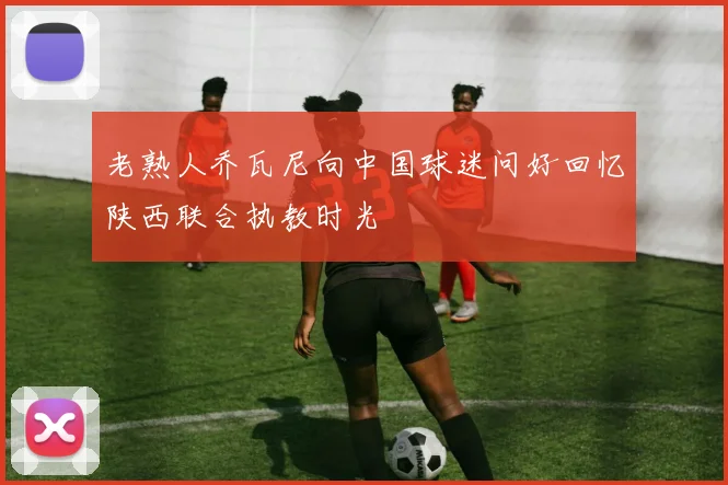 老熟人乔瓦尼向中国球迷问好回忆陕西联合执教时光
