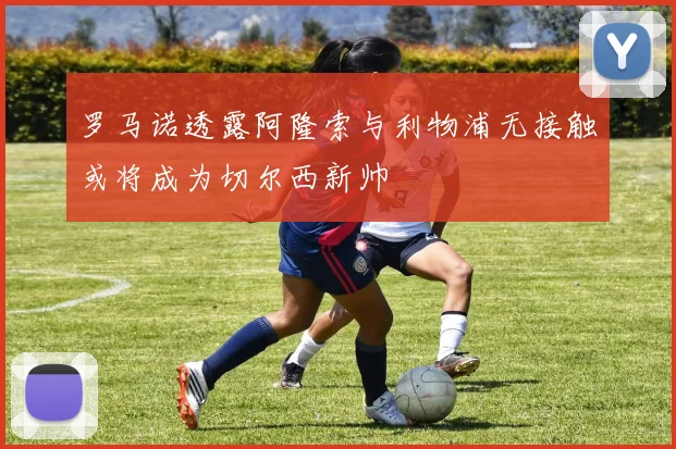 罗马诺透露阿隆索与利物浦无接触或将成为切尔西新帅
