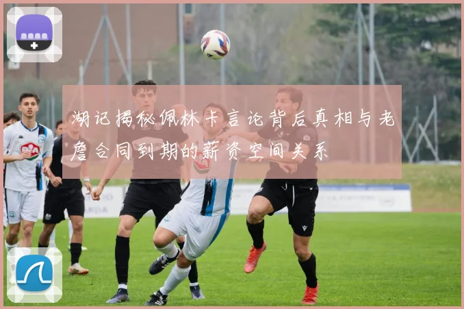湖记揭秘佩林卡言论背后真相与老詹合同到期的薪资空间关系