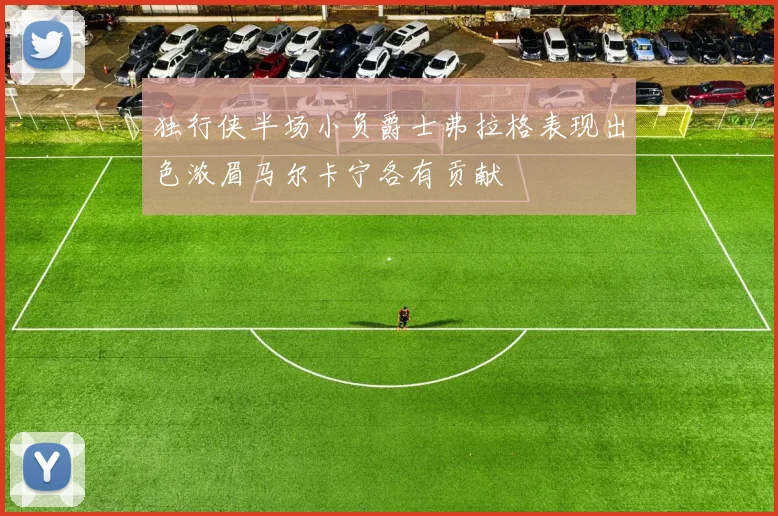 独行侠半场小负爵士弗拉格表现出色浓眉马尔卡宁各有贡献