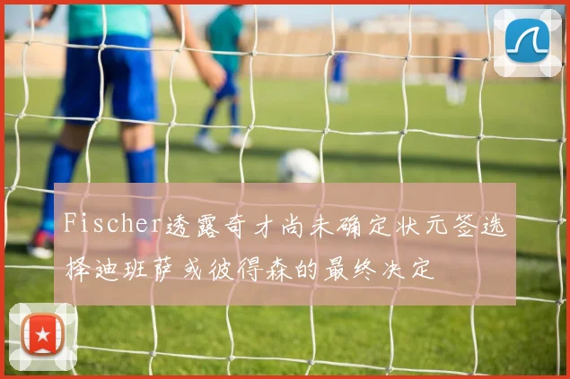 Fischer透露奇才尚未确定状元签选择迪班萨或彼得森的最终决定