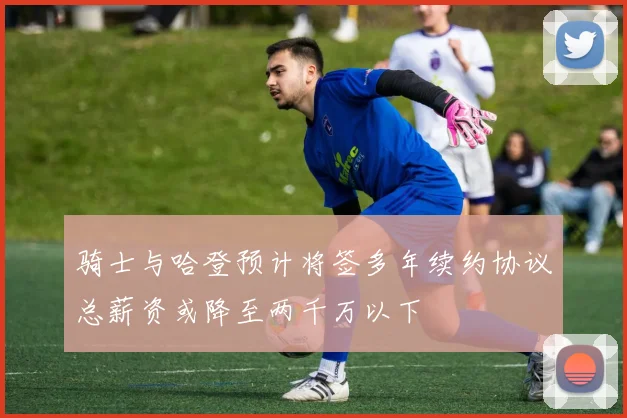 骑士与哈登预计将签多年续约协议总薪资或降至两千万以下
