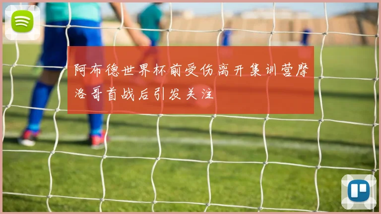 阿布德世界杯前受伤离开集训营摩洛哥首战后引发关注