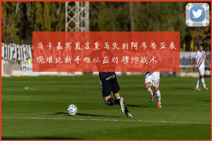 马卡嘉宾直言皇马失利阿韦洛亚表现堪比新手难以应对穆帅战术