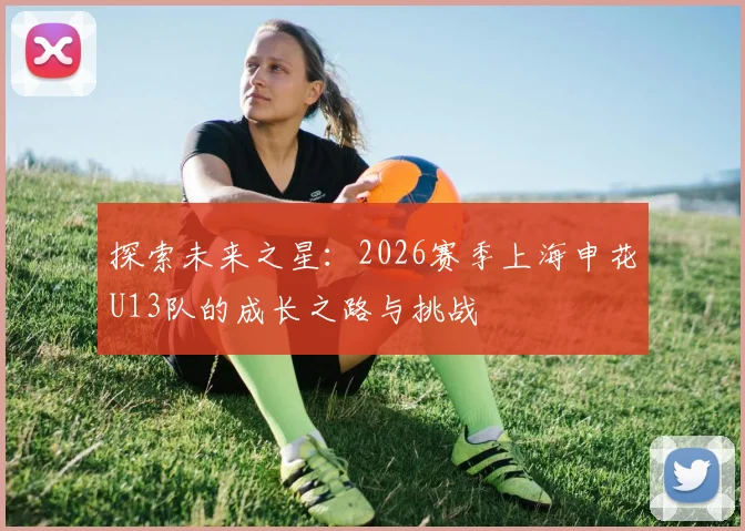 探索未来之星：2026赛季上海申花U13队的成长之路与挑战