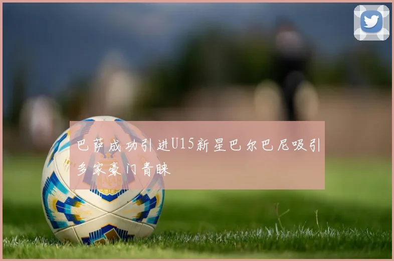 巴萨成功引进U15新星巴尔巴尼吸引多家豪门青睐