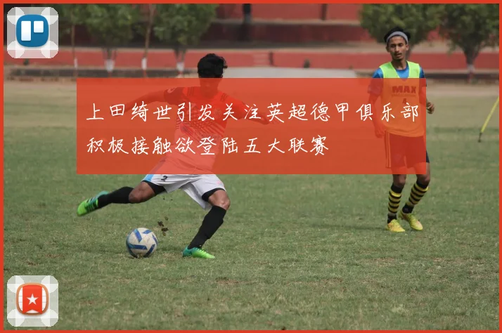 上田绮世引发关注英超德甲俱乐部积极接触欲登陆五大联赛
