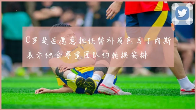 C罗是否愿意担任替补角色马丁内斯表示他会尊重团队的轮换安排