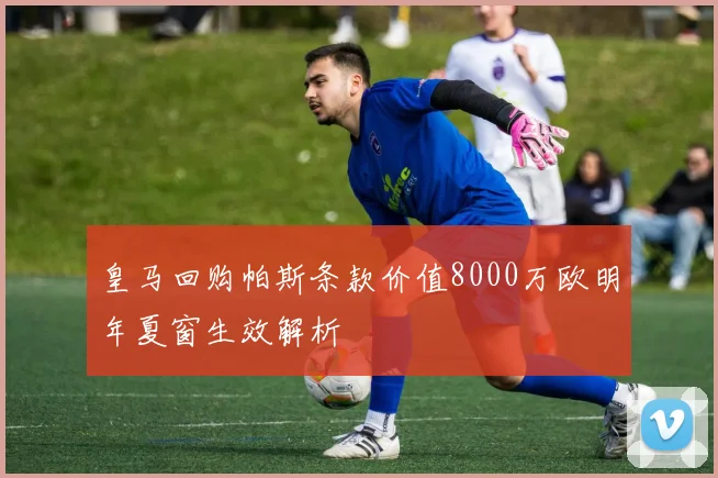 皇马回购帕斯条款价值8000万欧明年夏窗生效解析