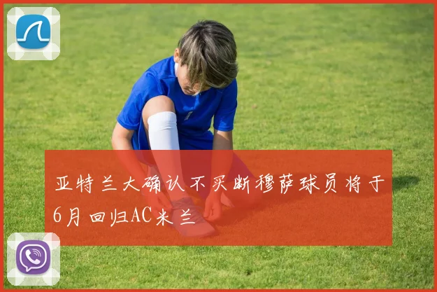 亚特兰大确认不买断穆萨球员将于6月回归AC米兰