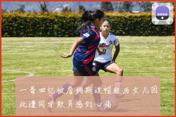 一哥回忆被詹姆斯追帽经历女儿因此遭同学欺负感到心痛