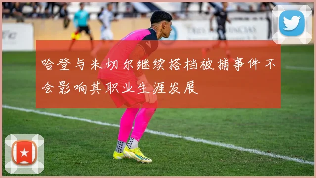 哈登与米切尔继续搭档被捕事件不会影响其职业生涯发展