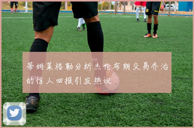 蒂姆莱格勒分析杰伦布朗交易乔治的惊人回报引发热议