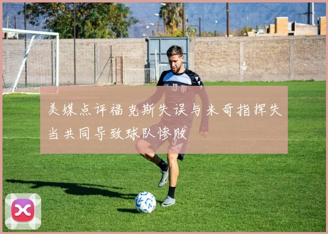 美媒点评福克斯失误与米奇指挥失当共同导致球队惨败
