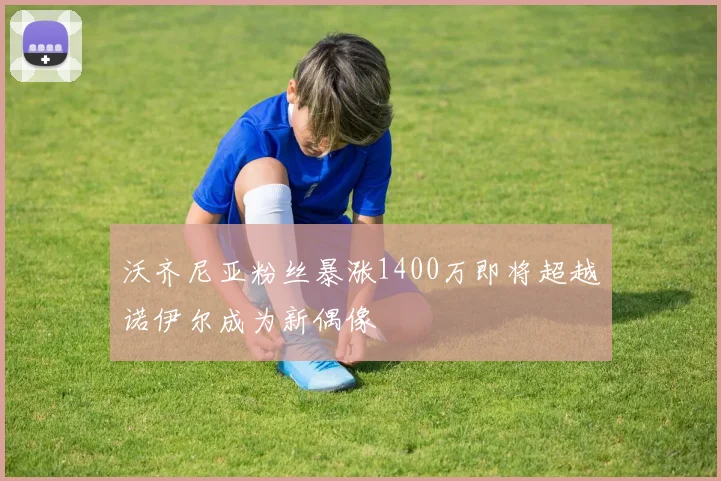 沃齐尼亚粉丝暴涨1400万即将超越诺伊尔成为新偶像